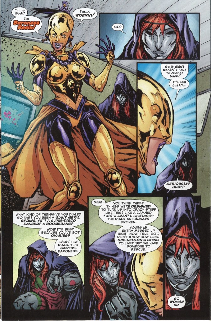 Nelson: Oh my God!! I’m Baroness Resin! Manteau: So? Nelson: So it didn’t work!! I have to change back! [The Dial is] still bust! … Manteau: Seriously? Bust? – What kind of things’ve you dialed so far? You been a giant metal spring, yet? A super-disco dancer? A boomerang? Now it’s bust because you’ve got ovaries? Every few dials, this happens, Baroness. – Deal. You think these things were designed to turn us into crazy stuff like this? Like a damned twig woman? Newsflash – the Dials are always broken. Yours is extra messed up right now, true, so I don’t know how long She-Nelson’s going to last. But we have someone to rescue. So woman up.