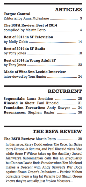 3 • Torque Control (Vector 279) • [Torque Control] • essay by Anna McFarlane and Glyn Morgan
4 • The BSFA Review: Best of 2014 • essay by Graham Andrews and Stuart Carter and Gary S. Dalkin and David Hebblethwaite and L. J. Hurst and Tony Jones and Paul Kincaid and Anthony Nanson and Ian Sales and Andy Sawyer and Aishwarya Subramanian and Sandra Unerman [as by Graham Andrews and Stuart Carter and Gary Dalkin and David Hebblethwaite and L. J. Hurst and Toby Jones and Paul Kincaid and Anthony Nanson and Ian Sales and Andy Sawyer and Aishwarya Subramanian and Sandra Unerman]
14 • Best of 2014 in SF Television • essay by Molly Cobb
18 • Best of 2014 in SF Audio • essay by Tony Jones
22 • Best of 2014 in Young Adult SF • essay by Ashley Armstrong
24 • Made of Win: Ann Leckie • interview of Ann Leckie • interview by Tom Hunter
28 • 2014 in Science Fiction Comics • [Sequentials] • essay by Laura Sneddon
31 • Helen O'Loy by Lester del Rey • [Kincaid in Short] • essay by Paul Kincaid
34 • A Message from Mars by Lester Lurgan and Richard Ganthony • [Foundation Favourites] • essay by Andy Sawyer
36 • Extraterrestrial Liberty • [Resonances] • essay by Stephen Baxter
38 • The BSFA Review Poll 2014 • essay by Martin Lewis [as by Martin Petto]
40 •   Review: The Race by Nina Allan • review by Kerry Dodd
41 •   Review: Cataveiro by E. J. Swift • review by Maureen Kincaid Speller
42 •   Review: Sibilant Fricative: Essays and Reviews by Adam Roberts • review by Jonathan McCalmont
44 •   Review: Bête by Adam Roberts • review by Paul Kincaid
45 •   Review: Ancillary Sword by Ann Leckie • review by Anne F. Wilson
45 •   Review: Europe in Autumn by Dave Hutchinson • review by Ian Sales
46 •   Review: Irregularity by Jared Shurin • review by Aishwarya Subramanian
47 •   Review: Paradox by Ian Whates • review by Duncan Lawie
48 •   Review: Descent by Ken MacLeod • review by Lynne Bispham
48 •   Review: War Dogs by Greg Bear • review by Andy Sawyer
49 •   Review: Defenders by Will McIntosh • review by Shaun Green
49 •   Review: Parasite by Mira Grant • review by Patrick Mahon
50 •   Review: Broken Monsters by Lauren Beukes • review by Shaun Green
51 •   Review: Cold Turkey by Carole Johnstone • review by Graham Andrews